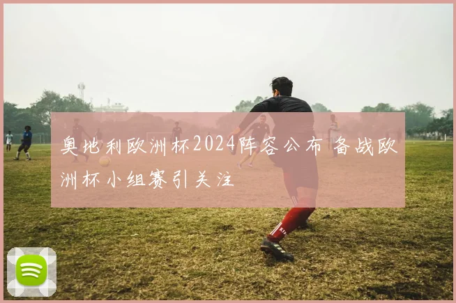 奥地利欧洲杯2024阵容公布 备战欧洲杯小组赛引关注