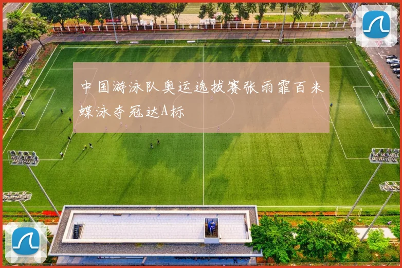 中国游泳队奥运选拔赛张雨霏百米蝶泳夺冠达A标