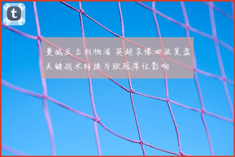 曼城反击利物浦 英超录像回放复盘关键战术转换与欧冠席位影响