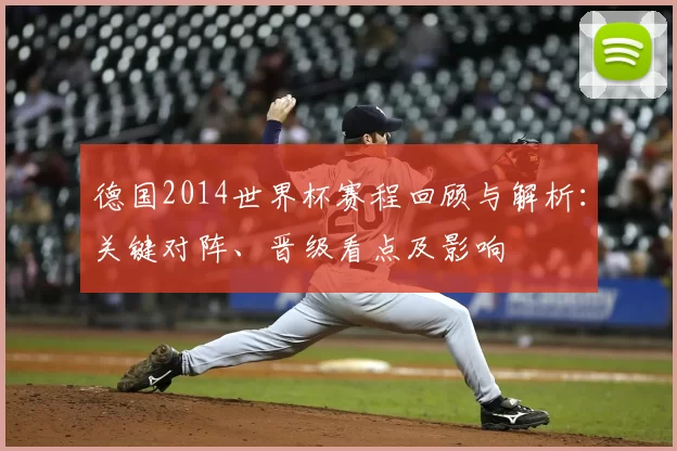 德国2014世界杯赛程回顾与解析：关键对阵、晋级看点及影响