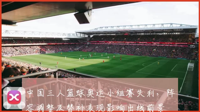 中国三人篮球奥运小组赛失利，阵容调整及替补表现影响出线前景