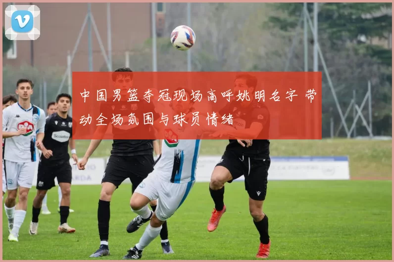 中国男篮夺冠现场高呼姚明名字 带动全场氛围与球员情绪