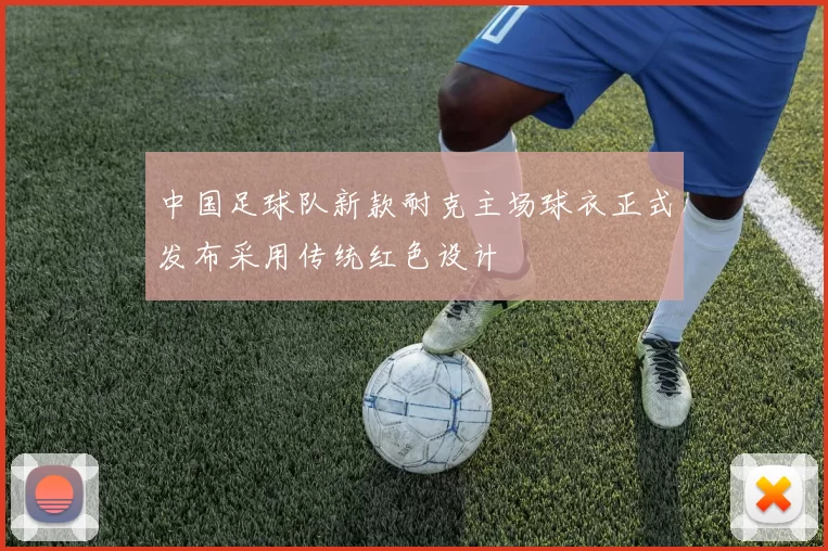 中国足球队新款耐克主场球衣正式发布采用传统红色设计