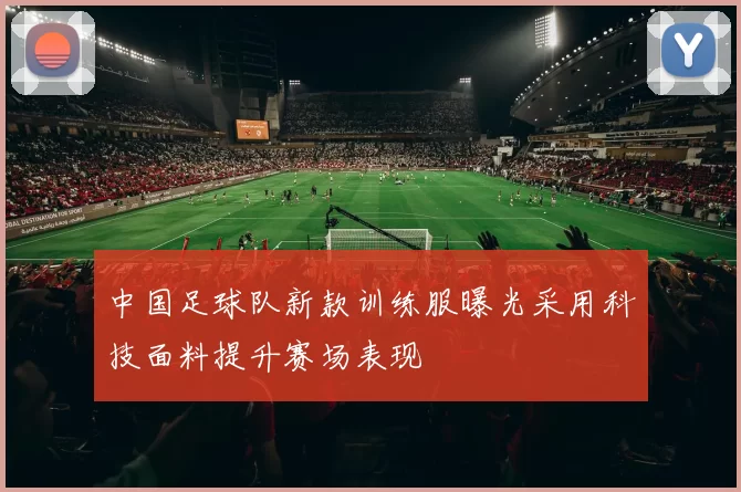 中国足球队新款训练服曝光采用科技面料提升赛场表现