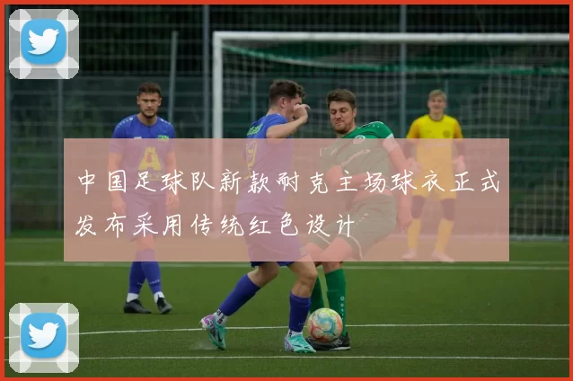 中国足球队新款耐克主场球衣正式发布采用传统红色设计