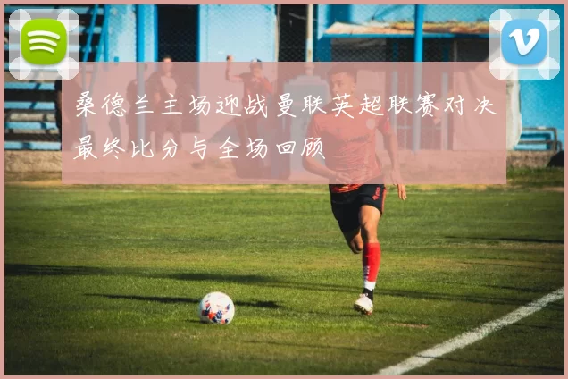 桑德兰主场迎战曼联英超联赛对决最终比分与全场回顾