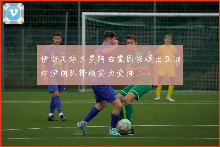 伊朗足球巨星阿兹蒙因伤退出亚洲杯伊朗队锋线实力受挫