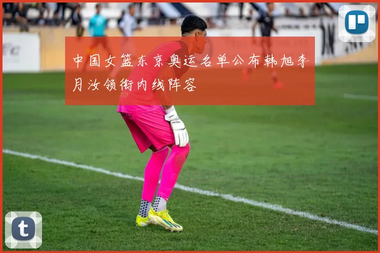中国女篮东京奥运名单公布韩旭李月汝领衔内线阵容