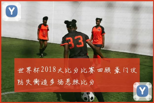 世界杯2018大比分比赛回顾 豪门攻防失衡造多场悬殊比分