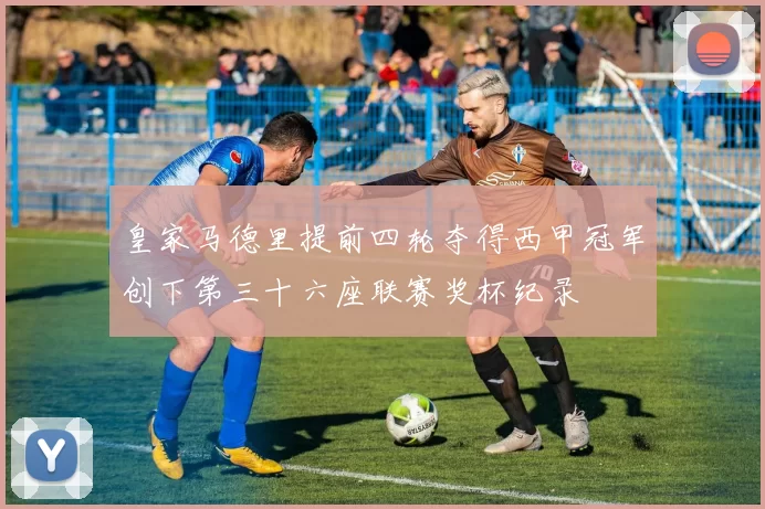 皇家马德里提前四轮夺得西甲冠军创下第三十六座联赛奖杯纪录