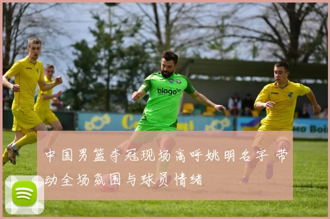 中国男篮夺冠现场高呼姚明名字 带动全场氛围与球员情绪