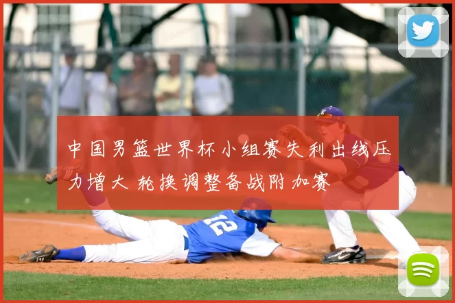 中国男篮世界杯小组赛失利出线压力增大 轮换调整备战附加赛