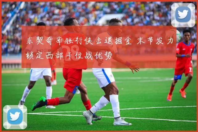 东契奇率独行侠击退掘金 末节发力锁定西部卡位战优势