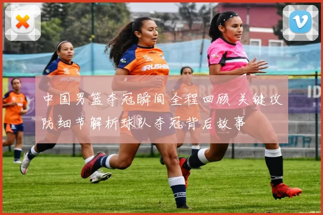 中国男篮夺冠瞬间全程回顾 关键攻防细节解析球队夺冠背后故事