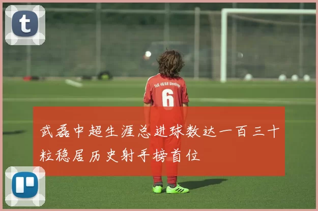 武磊中超生涯总进球数达一百三十粒稳居历史射手榜首位