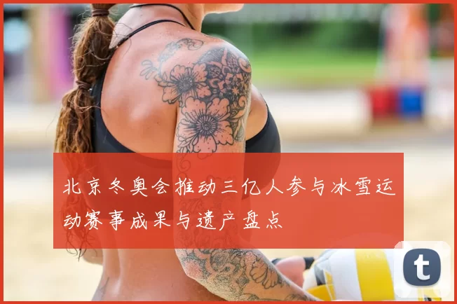 北京冬奥会推动三亿人参与冰雪运动赛事成果与遗产盘点