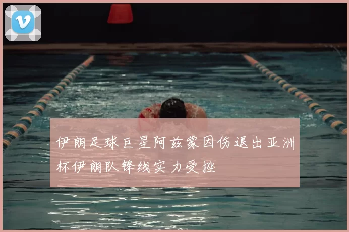 伊朗足球巨星阿兹蒙因伤退出亚洲杯伊朗队锋线实力受挫