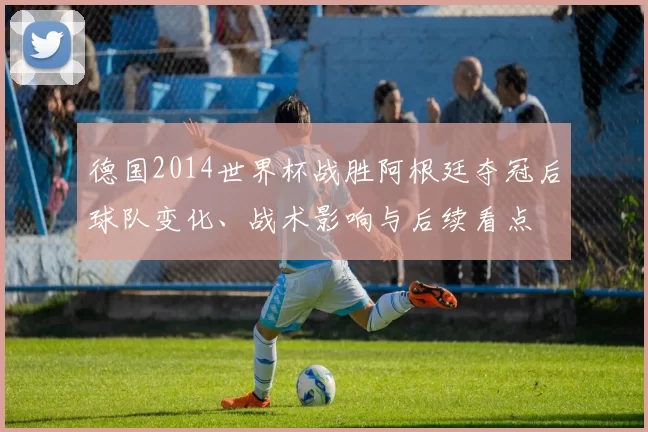 德国2014世界杯战胜阿根廷夺冠后球队变化、战术影响与后续看点