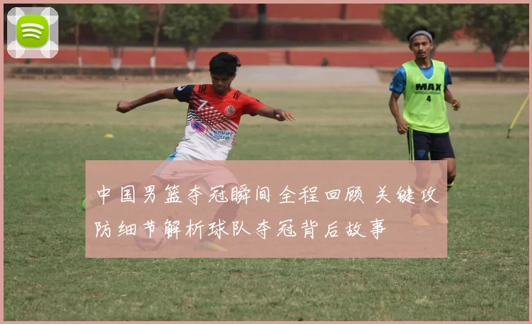 中国男篮夺冠瞬间全程回顾 关键攻防细节解析球队夺冠背后故事