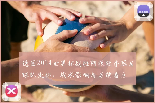 德国2014世界杯战胜阿根廷夺冠后球队变化、战术影响与后续看点