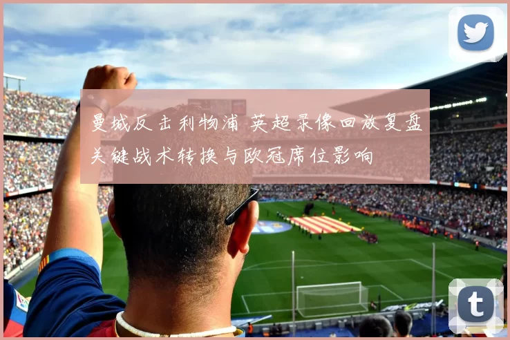 曼城反击利物浦 英超录像回放复盘关键战术转换与欧冠席位影响