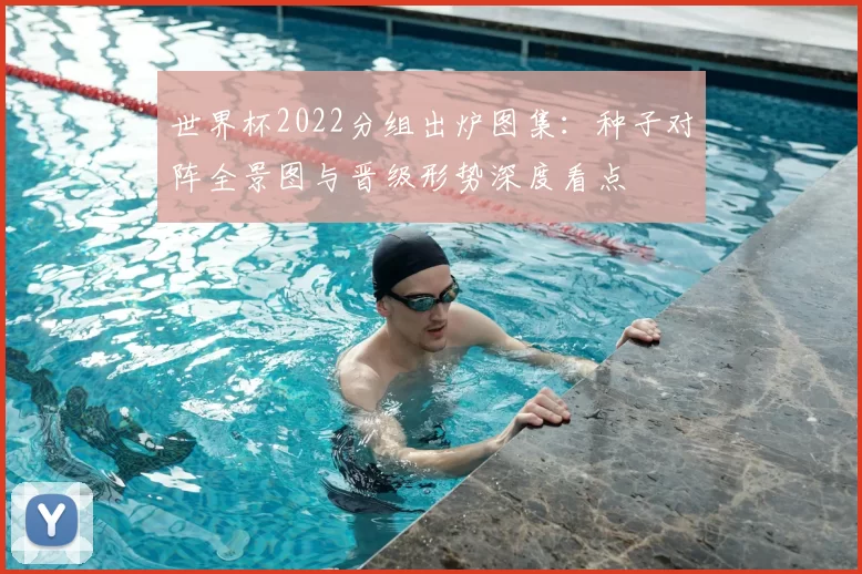 世界杯2022分组出炉图集：种子对阵全景图与晋级形势深度看点