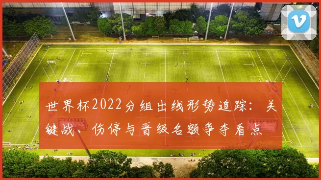 世界杯2022分组出线形势追踪：关键战、伤停与晋级名额争夺看点