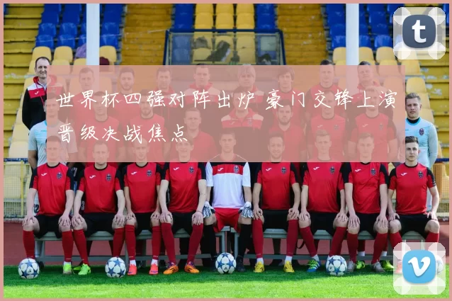 世界杯四强对阵出炉 豪门交锋上演晋级决战焦点
