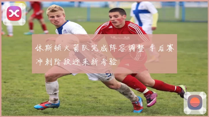 休斯顿火箭队完成阵容调整 季后赛冲刺阶段迎来新考验