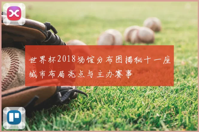 世界杯2018场馆分布图揭秘十一座城市布局亮点与主办赛事