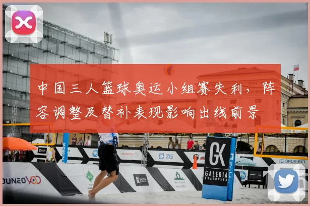 中国三人篮球奥运小组赛失利，阵容调整及替补表现影响出线前景
