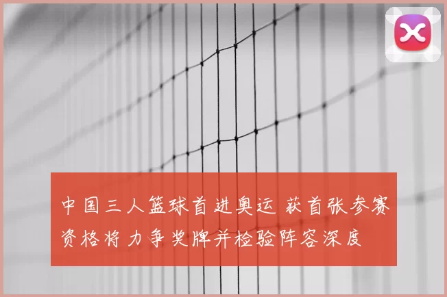 中国三人篮球首进奥运 获首张参赛资格将力争奖牌并检验阵容深度