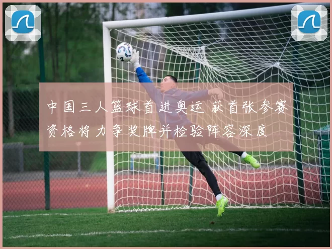 中国三人篮球首进奥运 获首张参赛资格将力争奖牌并检验阵容深度